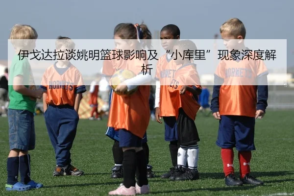 伊戈达拉谈姚明篮球影响及“小库里”现象深度解析 - KAIYUN